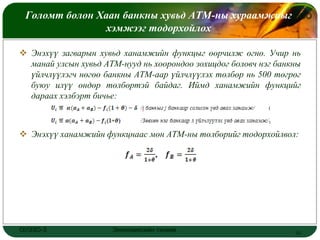 Голомт болон Хаан банкны хувьд АТМ-ны хураамжныг
                                                LOGO
                хэмжээг тодорхойлох

 Энэхүү загварын хувьд ханамжийн функцыг өөрчилж өгнө. Учир нь
  манай улсын хувьд АТМ-нууд нь хоорондоо зохицдог боловч нэг банкны
  үйлчлүүлэгч нөгөө банкны АТМ-аар үйлчлүүлэх төлбөр нь 500 төгрөг
  буюу илүү өндөр төлбөртэй байдаг. Иймд ханамжийн функцийг
  дараах хэлбэрт бичье:



 Энэхүү ханамжийн функцнаас мөн АТМ-ны төлбөрийг тодорхойлвол:




ОУЭЗО-3               Экономиксийн тэнхим                         15
 