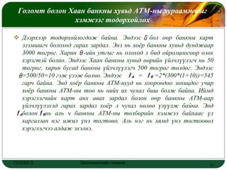 Голомт болон Хаан банкны хувьд АТМ-ны хураамжныг
                                                LOGO
                хэмжээг тодорхойлох

 Дээрхээр тодорхойлогдож байна. Эндээс бол өөр банкны карт
  эзэмшигч болоход гарах зардал. Энэ нь хоѐр банкны хувьд дунджаар
  3000 төгрөг. Харин -ийн утгыг нь олоход л бид ойролцоогоор олох
  хэрэгтэй болно. Эндээс Хаан банкны хувьд өөрийн үйлчлүүлэгч нь 50
  төгрөг, харин бусад банкны үйлчлүүлэгч 500 төгрөг төлдөг. Эндээс
  =500/50=10 гэж үзэж болно. Эндээс       =    =2*(300*(1+10))=545
  гарч байна. Энд хоѐр банкны АТМ-нууд нь хоорондоо зохицдог учир
  хоѐр банкны АТМ-ны тоо нь нийх их чухал биш болж байна. Иймд
  хэрэглэгчийн карт анх авах зардал болон өөр банкны АТМ-аар
  үйлчлүүлэхэд гарах зардал хоѐр л чухал нөлөө үзүүлж байна. Энд
  болон нь аль ч банкны АТМ-ны төлбөрийн хэмжээ байхаас үл
  харгалзан нэг ижил үнэ тогтоно. Аль нэг нь хямд үнэ тогтоовол
  хэрэглэгчээ алдаж эхэлнэ.




ОУЭЗО-3               Экономиксийн тэнхим                        16
 