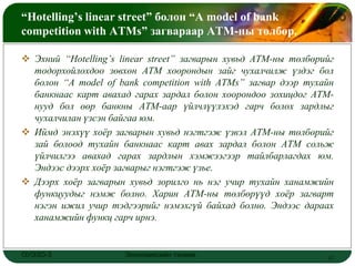 “Hotelling’s linear street” болон “A model of bank              LOGO
competition with ATMs” загвараар АТМ-ны төлбөр.

 Эхний “Hotelling’s linear street” загварын хувьд АТМ-ны төлбөрийг
  тодорхойлохдоо зөвхөн АТМ хоорондын зайг чухалчилж үздэг бол
  болон “A model of bank competition with ATMs” загвар дээр тухайн
  банкнаас карт авахад гарах зардал болон хоорондоо зохицдог АТМ-
  нууд бол өөр банкны АТМ-аар үйлчлүүлэхэд гарч болох зардлыг
  чухалчилан үзсэн байгаа юм.
 Иймд энэхүү хоѐр загварын хувьд нэгтгэж үзвэл АТМ-ны төлбөрийг
  зай болоод тухайн банкнаас карт авах зардал болон АТМ сольж
  үйлчилгээ авахад гарах зардлын хэмжээгээр тайлбарлагдах юм.
  Эндээс дээрх хоѐр загварыг нэгтгэж үзье.
 Дээрх хоѐр загварын хувьд зорилго нь нэг учир тухайн ханамжийн
  функцуудыг нэмж болно. Харин АТМ-ны төлбөрүүд хоѐр загварт
  нэгэн ижил учир тэдгээрийг нэмэхгүй байхад болно. Эндээс дараах
  ханамжийн функц гарч ирнэ.


ОУЭЗО-3               Экономиксийн тэнхим                        17
 