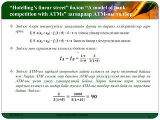 “Hotelling’s linear street” болон “A model of bank                  LOGO
competition with ATMs” загвараар АТМ-ны төлбөр.

 Эндээс дээрх нөхцөлүүдээс ханамжийн функц нь дараах хэлбэртэйгээр гарч
  ирнэ.



 Эндээс мөн хураамжны хэмжээг бодож олвол:




 Эндээс АТМ-ны зардалд хоорондын зайны хэмжээ нь эерэг нөлөөтэй байгаа
  юм. Харин АТМ сольж өөр банкны АТМ-аар үйлчлүүлэхэд төлөх төлбөр нь
  АТМ-ны үнэт урвуу хамааралтай байна. Харин банкны карт эзэмших
  зардлын хэмжээ нь өндөр байх тусам АТМ-ны төлбөр хямд байх нь харагдаж
  байна. Эндээс:




ОУЭЗО-3                Экономиксийн тэнхим                            18
 
