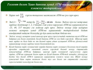 Голомт болон Хаан банкны хувьд АТМ-ны хураамжныг
                                                LOGO
                хэмжээг тодорхойлох

 Харин энд        хэрхэн тооцохоос шалтгаалж АТМ-ны үнэ гарч ирнэ.

 Энд L=          метр ба                     болно. Эндээс хүн нэг метр явах
  зардлыг дунджаар 1, 2, 3 төгрөг гэж үзвэл харгалзан АТМ-ны хураамжууд нь
  -21, 48, 117 төгрөг гэх мэтээр гарч ирнэ. Эндээс энэхүү хоѐр загварын
  холимог загварын хувьд АТМ-ны хураамжийг тодорхойлоход бодит
  амьдралтай нийцэж болохуйц үр дүн ажиглагдаж байгаа юм.
 Эндээс энэхүү загварын хувьд шинээр орж ирэх хэрэглэгчидийг татахын тулд АТМ-ны
  байршил аль болох оновчтой, бусад банкны АТМ-ээс хол байх хэрэгтэй. Шинээр карт
  авах зардал нь бага байх нь зөв бөгөөд харин удаан хугацаанд АТМ-ны үйлчилгээний
  хураамжаар энэхүү зардлыг нөхөх боломжтой юм.
 Бусад банкны карт эзэмшигчийг өөрийн банкны карт эзэмшигч болгохын тулд өөрийн
  өрсөлдөх стратегийг оновчтой сонгох хэрэгтэй бөгөөд энэхүү стратегийн
  хувьсагчидаар АТМ-ны байршил, шинээр карт эзэмшихэд хэрэглэгчээс гарах
  зардал, АТМ-ны хураамж болон карт нь бусад банкны АТМ-тэй зохицдог, үйлчлүүлж
  болдог бол бусад АТМ-д хураалгах хураамжны хэмжээ чухал юм. Иймд энэхүү
  хувьсагчид банк өөрөө нөлөөлж болох тул аль болох зөв стратегийг сонговол
  хэрэглэгчидийг нэмэгдүүлж болох юм.

ОУЭЗО-3                    Экономиксийн тэнхим                                  19
 