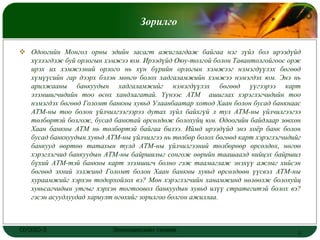 LOGO
                                    Зорилго

 Одоогийн Монгол орны эдийн засагт ажиглагдаж байгаа нэг зүйл бол ирээдүйд
  хүлээгдэж буй орлогын хэмжээ юм. Ирээдүйд Оюу-толгой болон Тавантолгойгоос орж
  ирэх их хэмжээний орлого нь хүн бүрийн орлогын хэмжээг нэмэгдүүлэх бөгөөд
  хүмүүсийн гар дээрх бэлэн мөнгө болох хадгаламжийн хэмжээ нэмэгдэх юм. Энэ нь
  арилжааны банкуудын хадгаламжийг нэмэгдүүлэх бөгөөд үүгээрээ карт
  эзэмшигчидийн тоо өсөх хандлагатай. Үүнээс АТМ ашиглах хэрэглэгчидийн тоо
  нэмэгдэх бөгөөд Голомт банкны хувьд Улаанбаатар хотод Хаан болон бусад банкнаас
  АТМ-ны тоо болон үйлчилгээгээрээ дутах зүйл байхгүй л тул АТМ-ны үйлчилгээгээ
  төлбөртэй болгож, бусад банктай өрсөлдөж болохуйц юм. Одоогийн байдлаар зөвхөн
  Хаан банкны АТМ нь төлбөртэй байгаа билээ. Иймд ирээдүйд энэ хоѐр банк болон
  бусад банкнуудын хувьд АТМ-ны үйлчилгээ нь төлбөр болох бөгөөд карт хэрэглэгчидийг
  банкууд өөртөө татахын тулд АТМ-ны үйлчилгээний төлбөрөөр өрсөлдөх, нөгөө
  хэрэглэгчид банкуудын АТМ-ны байршилыг сонгож өөрийн таашаалд нийцэх байршил
  бүхий АТМ-тэй банкны карт эзэмшигч болно гэж таамаглаж энэхүү ажлыг хийсэн
  бөгөөд эхний ээлжинд Голомт болон Хаан банкны хувьд өрсөлдөөн үүсвэл АТМ-ны
  хураамжийг хэрхэн тодорхойлох вэ? Мөн хэрэглэгчийн ханамжинд нөлөөлж болохуйц
  хувьсагчидын утгыг хэрхэн тогтоовол банкуудын хувьд илүү стратегитэй болох вэ?
  гэсэн асуудлуудад хариулт өгөхийг зорилгоо болгон ажиллаа.



ОУЭЗО-3                    Экономиксийн тэнхим                                     2
 