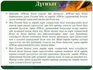 Дүгнэлт                                    LOGO


 Одоогийн АТМ-ны болон үзүүлж буй үйлчилгээ, АТМ-ны тоо болон
  байршлынхаа хувьд Голомт банк нь өөрийн АТМ-ыг хураамжтай болгож
  үүнээс тодорхой хэмжээний ашгийг авч болох юм.
 Мөн Голомт банк нь өөрийн карт эзэмшигчийн тоог нэмэгдүүлэхийн тулд
  шинээр карт авахад хэрэглэгчээс гарч буй зардлын хэмжээг аль болох бага
  түвшинд буулгаж, харин АТМ-ыг хураамжтай болгосноор энэхүү зардлыг
  урт хугацаанд нөхөж болох юм. Нөгөө талаас илүү их карт эзэмшигчтэй
  болох нь бусад банкны үйл ажиллагаагаараа ашиг олох боломжийг
  нэмэгдүүлэх бөгөөд хадгаламж болон мөнгөн шилжүүлэг зэрэг үйлчилгэний
  тоо ч нэмэгдэх хандлагатай болж өгөх юм. Иймд өөрийн картыг олгоход
  хэрэглэгчээс авч буй төлбөрийн хэмжээг аль болох багасгаж, харин өөрийн
  АТМ-аа хураамжтай болгохыг зөвлөж байна.
 Мөн Голомт банкны хувьд өөрийн карт эзэмшигчийн тоог нэмэгдүүлэх
  болоод бусад банкны карт хэрэглэгчидийг өөртөө татахын тулд өөрийн
  картаа олгоход хэрэглэгчээс авч буй хураамжыг багасгаж, өөрийн АТМ-ыг
  хураамжтай болгож урт хугацаанд зардлаа нөхөх нь илүү үр ашигтай юм.
  Өөрөөр хэлбэл зарим хүмүүсийг өөрийн картаар урамшуулж, өөрийн банкны
  карт эзэмшигч болгох хэрэгтэй.
ОУЭЗО-3                 Экономиксийн тэнхим                            20
 