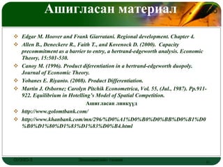 Ашигласан материал                                                LOGO



 Edgar M. Hoover and Frank Giarratani. Regional development. Chapter 4.
 Allen B., Deneckere R., Faith T., and Kovenock D. (2000). Capacity
  precommitment as a barrier to entry, a bertrand-edgeworth analysis. Economic
  Theory, 15:501-530.
 Canoy M. (1996). Product diferentiation in a bertrand-edgeworth duopoly.
  Journal of Economic Theory.
 Yohanes E. Riyanto. (2008). Product Differentiation.
 Martin J. Osborne; Carolyn Pitchik Econometrica, Vol. 55, (Jul., 1987). Pp.911-
  922. Equilibrium in Hotelling’s Model of Spatial Competition.
                             Ашигласан линкүүд
 http://www.golomtbank.com/
 http://www.khanbank.com/mn/296/%D0%A1%D0%B0%D0%BB%D0%B1%D0
  %B0%D1%80%D1%83%D1%83%D0%B4.html




ОУЭЗО-3                    Экономиксийн тэнхим                                  21
 