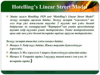 Hotelling’s Linear Street Model
                                                                  LOGO



 Эдийн засагч Hotelling 1929 онд “Hotelling’s Linear Street Model”
  энэхүү загвараа гаргасан байдаг. Энэхүү загварт “олигополь” зах
  зээл дээр үйл ажиллагаа явуулдаг 2 пүүсийг авч үздэг бөгөөд
  байршлаас нь хамааруулаад “Бертранд”-ын үнийн өрсөлдөөнөөр
  тухайн хоѐр пүүсийн үнийг тодорхойлдог. Үнийг тодорхойлохдоо
  орон зайг авч үздэг бөгөөд тээврийн зардлыг оруулж тодорхойлдог.

Энэхүү загварт тавигдах хэдэн нөхцөл байдаг.
 Нөхцөл 1: Хоѐр пүүс байдаг. Ижил төрлийн бүтээгдэхүүн
  хэрэглэдэг.
 Нөхцөл 2: Нэг хэрэглэгч 1 ширхэг бүтээгдэхүүн худалдан авдаг.
 Нөхцөл 3: Тээврийн зардал 2 пүүсрүү явахад ижил гэж үзье. (t-
   тээврийн зардал)


ОУЭЗО-3               Экономиксийн тэнхим                          3
 