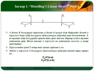 LOGO
          Загвар 1. “Hotelling’s Linear Street” Model




 A болон B дэлгүүрүүд харгалзан a болон b цэгүүд дээр байрладаг бөгөөд x
  хэрэглэгч дээрх хоѐр дэлгүүрээс бүтээгдэхүүн худалдан авах боломжтой. L
  нь тухайн хоѐр дэлгүүрийн оршин байх орон зай юм. Өөрөөр хэлбэл тухайн
  гудамжны урт. Нөгөө талаас x хэрэглэгч нь гудамжны эхлэлээс x метр
  зайд байдаг.
 Хэрэглэгчийн хувьд 1 метр явах замын зардлын t гэе.
 Эндээс x хэрэглэгч А дэлгүүрээс бүтээгдэхүүн худалдан авахад гарах зардал
  нь:
                                 Cа=t*(x-a)
                                Cb=t*(L-x-b)


ОУЭЗО-3                 Экономиксийн тэнхим                               4
 