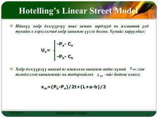 Hotelling’s Linear Street Model
                                                              LOGO



 Ийнхүү хоѐр дэлгүүрлүү явах замын зардлууд нь ялгаатай үед
  тухайн х хэрэглэгчид хоѐр ханамж үүсэх болно. Үүнийг харуулбал:

                      -Pa- Cа
              Ux=
                      -Pb- Cb

 Хоѐр дэлгүүрлүү явахад яг ижилхэн ханамж авдаг хүний     гэж
  тэмдэглээд ханамжийг нь тодорхойлох       –ийг бодож олвол:

              xm=(Pb-Pa)/2t+(L+a-b)/2




ОУЭЗО-3              Экономиксийн тэнхим                         5
 