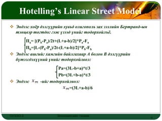 Hotelling’s Linear Street Model
                                                               LOGO



 Эндээс хоѐр дэлгүүрийн хувьд олигополь зах зээлийн Бертранд-ын
  тэнцвэр тогтдог гэж үзээд үнийг тодорхойлъѐ.
      Па= [(Pb-Pa)/2t+(L+a-b)/2]*Pa-Fa
      Пb=[L-(Pb-Pa)/2t-(L+a-b)/2]*Pb-Fb
 Эндээс ашгийг хамгийн байлгахаар A болон B дэлгүүрийн
  бүтээгдэхүүний үнийг тодорхойлвол:
                      Pa=(3L-b+a)*t/3
                      Pb=(3L+b-a)*t/3
 Эндээс      -ийг тодорхойлвол:
                           =(3L+a-b)/6




ОУЭЗО-3              Экономиксийн тэнхим                           6
 