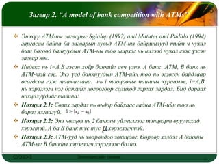 LOGO
      Загвар 2. “A model of bank competition with ATMs”

 Энэхүү АТМ-ны загварыг Sgialop (1992) and Matutes and Padilla (1994)
  гаргасан байна ба загварын хувьд АТМ-ны байршилууд тийм ч чухал
  биш бөгөөд банкуудын АТМ-ны тоо ширхэг нь нилээд чухал гэж үзсэн
  загвар юм.
 Индекс нь i=А,В гэсэн хоѐр банкийг авч үзнэ. А банк АТМ, В банк нь
  АТМ-тэй гэе. Энэ үед банкнуудын АТМ-ийн тоо нь эгзоген байдлаар
  өгөгдсөн гэж таамаглана. нь i тооцооны машины хураамж, i=A,B.
  нь хэрэглэгч нэг банкийг нөгөөгөөр солиход гаргах зардал. Бид дараах
  нөхцөлүүдийг тавина:
 Нөхцөл 2.1: Солих зардал нь өндөр байхаас гадна АТМ-ийн тоо нь
  бараг ялгаагүй.
 Нөхцөл 2.2: Энэ нөхцөл нь 2 банкны үйлчилгээг тэнцвэрт оруулахад
  хэрэгтэй. А ба В банк тус тус хэрэглэгчтэй.
 Нөхцөл 2.3: АТМ-ууд нь хоорондоо зохицдог. Өөрөөр хэлбэл А банкны
  АТМ-ыг В банкны хэрэглэгч хэрэглэж болно.

ОУЭЗО-3                Экономиксийн тэнхим                           7
 