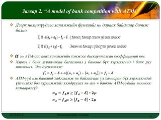 LOGO
      Загвар 2. “A model of bank competition with ATMs”

 Дээрх нөхцөлүүдээс ханамжийн функцийг нь дараах байдлаар бичиж
  болно.




   нь АТМ-аас авах ханамжийн хэмжээг дискаунталсан коэффициент юм.
 Хэрвээ i банк хураамжаа багасгавал j банкны бүх хэрэглэгчид i банк руу
  шилжинэ. Энэ дүгнэлтээс:

 АТМ-үүд аль банкинд хадгаламж нь байгаагаас үл хамааран бүх хэрэглэгчдэд
  үйлчилдэг бол хураамжийг хямдруулах нь аль ч банкны АТМ-үүдийн тооноос
  хамаарахгүй.




ОУЭЗО-3                 Экономиксийн тэнхим                              8
 