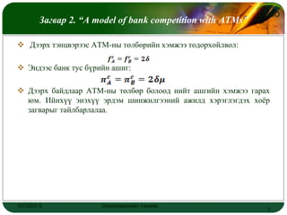 LOGO
      Загвар 2. “A model of bank competition with ATMs”

 Дээрх тэнцвэрээс АТМ-ны төлбөрийн хэмжээ тодорхойлвол:

 Эндээс банк тус бүрийн ашиг:

 Дээрх байдлаар АТМ-ны төлбөр болоод нийт ашгийн хэмжээ гарах
  юм. Ийнхүү энэхүү эрдэм шинжилгээний ажилд хэрэглэгдэх хоёр
  загварыг тайлбарлалаа.




ОУЭЗО-3               Экономиксийн тэнхим                    9
 