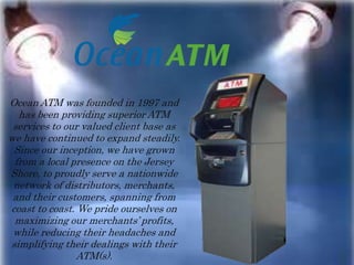 Ocean ATM was founded in 1997 and
has been providing superior ATM
services to our valued client base as
we have continued to expand steadily.
Since our inception, we have grown
from a local presence on the Jersey
Shore, to proudly serve a nationwide
network of distributors, merchants,
and their customers, spanning from
coast to coast. We pride ourselves on
maximizing our merchants’ profits,
while reducing their headaches and
simplifying their dealings with their
ATM(s).
 