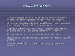 13
How ATM Works?
 ATM is connection-oriented -- an end-to-end connection must be
established and routing tables setup prior to cell transmission
 Once a connection is established, the ATM network will provide end-
to-end Quality of Service (QoS) to the end users
 All traffic, whether voice, video, image, or data is divided into 53-
byte cells and routed in sequence across the ATM network
 Routing information is carried in the header of each cell
 Routing decisions and switching are performed by hardware in ATM
switches
 Cells are reassembled into voice, video, image, or data at the
destination
 