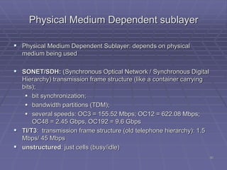30
Physical Medium Dependent sublayer
 Physical Medium Dependent Sublayer: depends on physical
medium being used
 SONET/SDH: (Synchronous Optical Network / Synchronous Digital
Hierarchy) transmission frame structure (like a container carrying
bits);
 bit synchronization;
 bandwidth partitions (TDM);
 several speeds: OC3 = 155.52 Mbps; OC12 = 622.08 Mbps;
OC48 = 2.45 Gbps, OC192 = 9.6 Gbps
 TI/T3: transmission frame structure (old telephone hierarchy): 1.5
Mbps/ 45 Mbps
 unstructured: just cells (busy/idle)
 