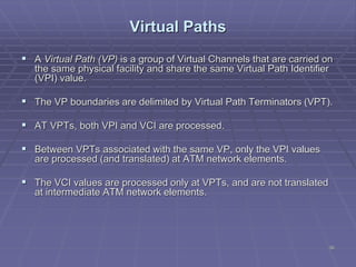 38
Virtual Paths
 A Virtual Path (VP) is a group of Virtual Channels that are carried on
the same physical facility and share the same Virtual Path Identifier
(VPI) value.
 The VP boundaries are delimited by Virtual Path Terminators (VPT).
 AT VPTs, both VPI and VCI are processed.
 Between VPTs associated with the same VP, only the VPI values
are processed (and translated) at ATM network elements.
 The VCI values are processed only at VPTs, and are not translated
at intermediate ATM network elements.
 
