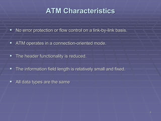 6
ATM Characteristics
 No error protection or flow control on a link-by-link basis.
 ATM operates in a connection-oriented mode.
 The header functionality is reduced.
 The information field length is relatively small and fixed.
 All data types are the same
 