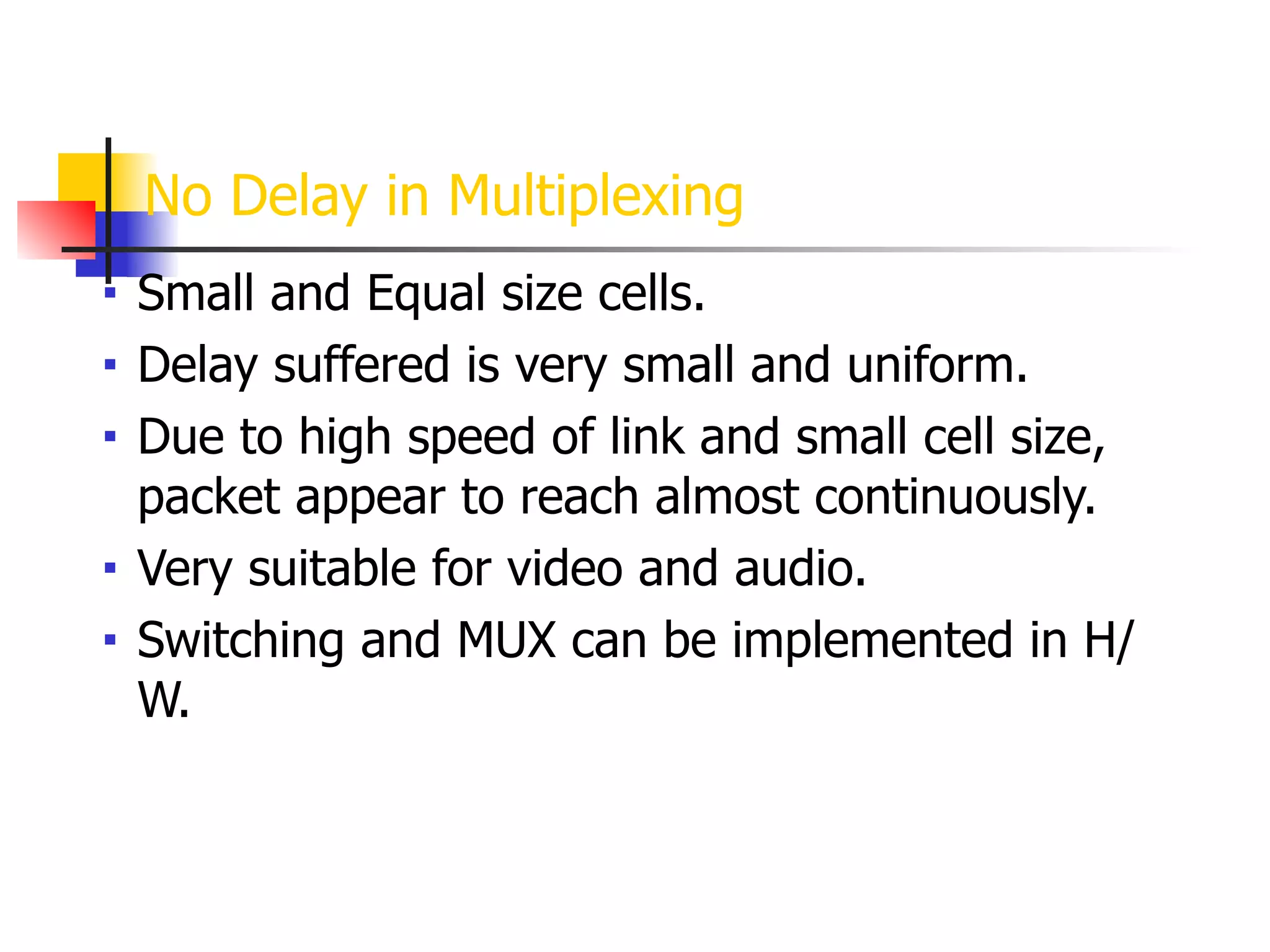 No Delay in Multiplexing
■ Small and Equal size cells.
■ Delay suffered is very small and uniform.
■ Due to high speed of link and small cell size,
packet appear to reach almost continuously.
■ Very suitable for video and audio.
■ Switching and MUX can be implemented in H/
W.
 