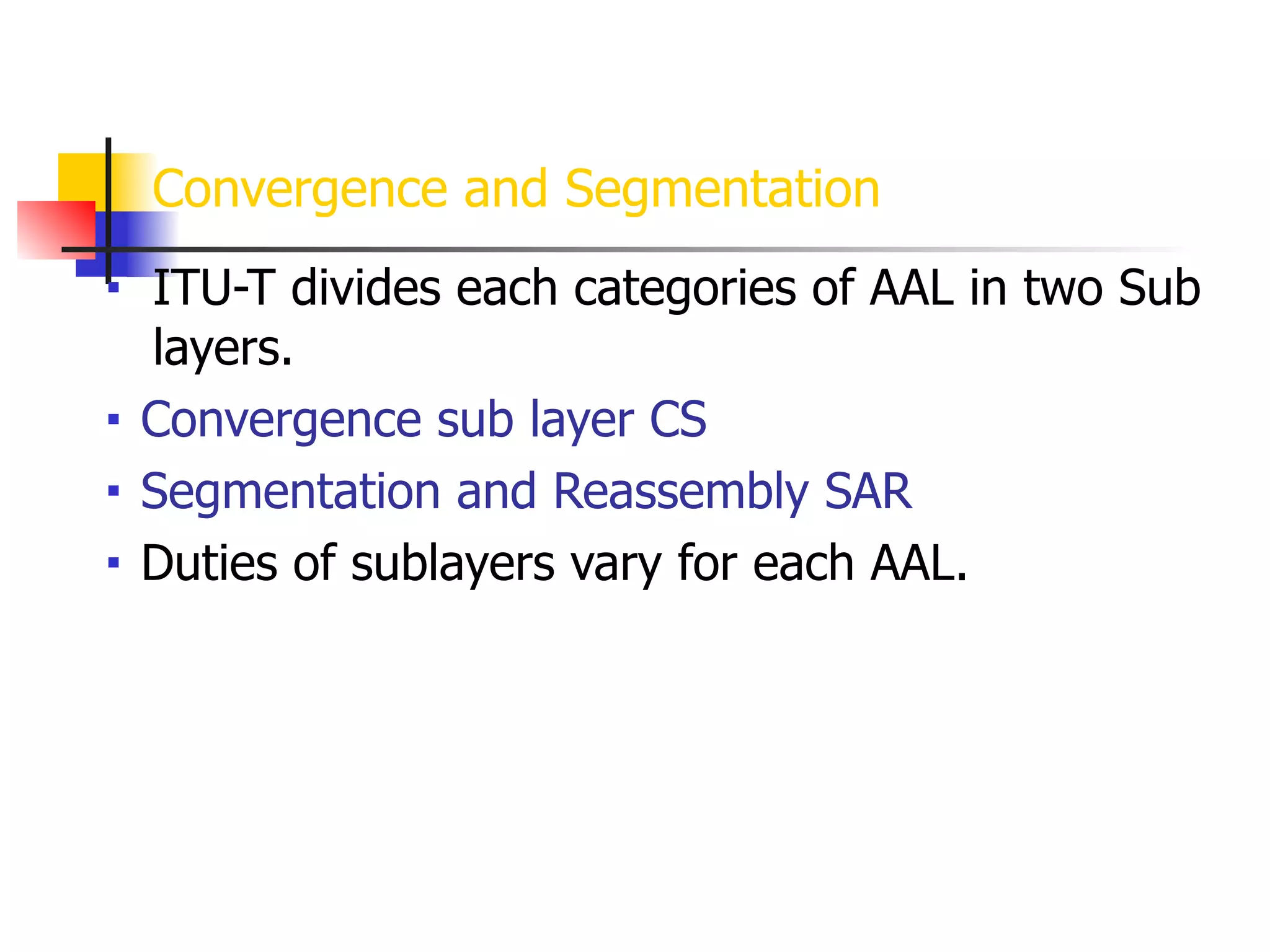 Convergence and Segmentation
■ ITU-T divides each categories of AAL in two Sub
layers.
■ Convergence sub layer CS
■ Segmentation and Reassembly SAR
■ Duties of sublayers vary for each AAL.
 