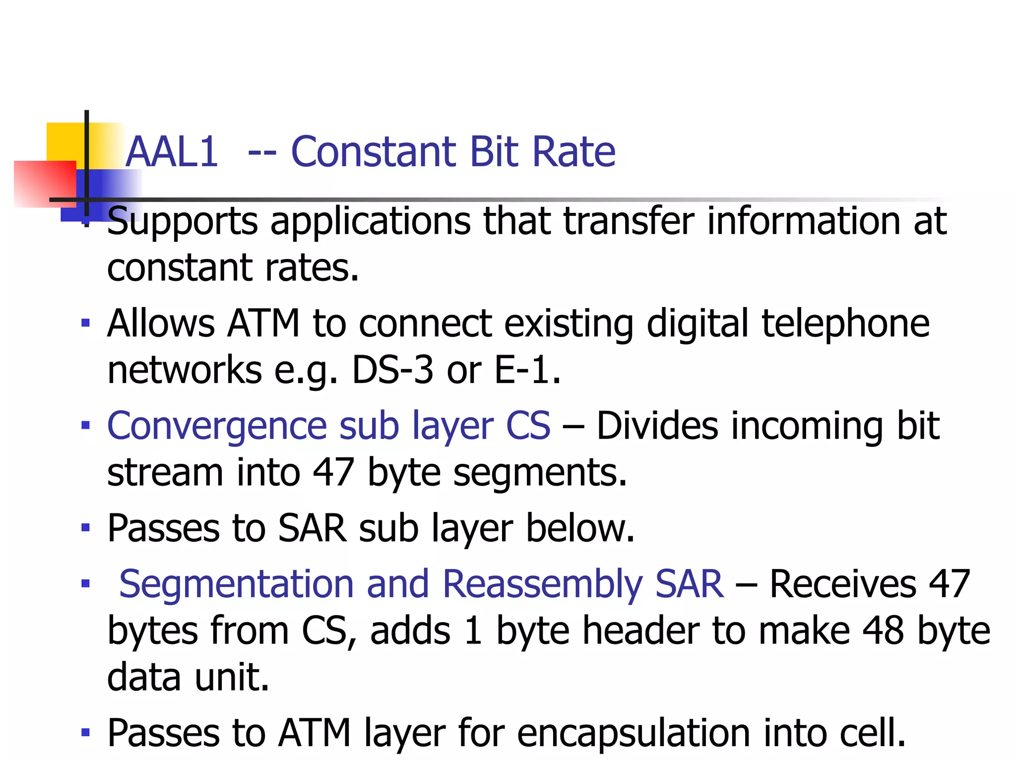 AAL1 -- Constant Bit Rate
■ Supports applications that transfer information at
constant rates.
■ Allows ATM to connect existing digital telephone
networks e.g. DS-3 or E-1.
■ Convergence sub layer CS – Divides incoming bit
stream into 47 byte segments.
■ Passes to SAR sub layer below.
■ Segmentation and Reassembly SAR – Receives 47
bytes from CS, adds 1 byte header to make 48 byte
data unit.
■ Passes to ATM layer for encapsulation into cell.
 