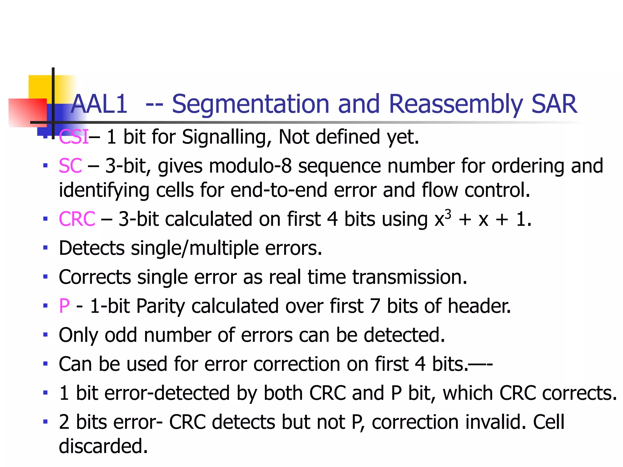 AAL1 -- Segmentation and Reassembly SAR
■ CSI– 1 bit for Signalling, Not defined yet.
■ SC – 3-bit, gives modulo-8 sequence number for ordering and
identifying cells for end-to-end error and flow control.
■ CRC – 3-bit calculated on first 4 bits using x3
+ x + 1.
■ Detects single/multiple errors.
■ Corrects single error as real time transmission.
■ P - 1-bit Parity calculated over first 7 bits of header.
■ Only odd number of errors can be detected.
■ Can be used for error correction on first 4 bits.—-
■ 1 bit error-detected by both CRC and P bit, which CRC corrects.
■ 2 bits error- CRC detects but not P, correction invalid. Cell
discarded.
 