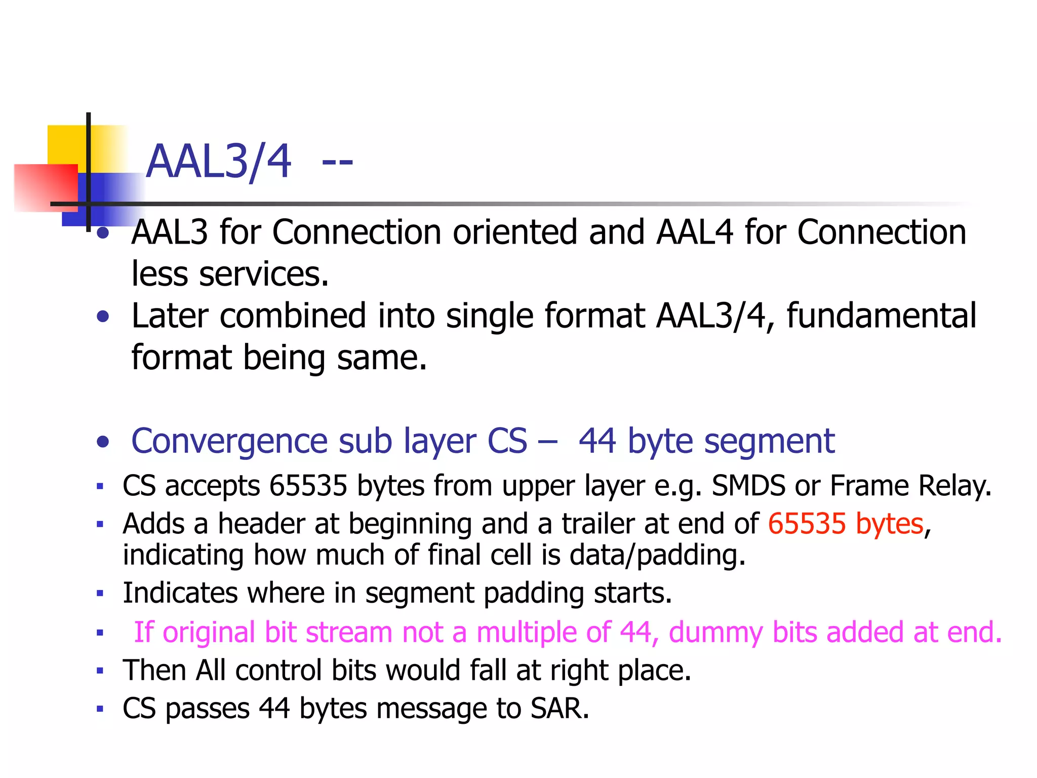 AAL3/4 --
• AAL3 for Connection oriented and AAL4 for Connection
less services.
• Later combined into single format AAL3/4, fundamental
format being same.
!
• Convergence sub layer CS – 44 byte segment
■ CS accepts 65535 bytes from upper layer e.g. SMDS or Frame Relay.
■ Adds a header at beginning and a trailer at end of 65535 bytes,
indicating how much of final cell is data/padding.
■ Indicates where in segment padding starts.
■ If original bit stream not a multiple of 44, dummy bits added at end.
■ Then All control bits would fall at right place.
■ CS passes 44 bytes message to SAR.
 