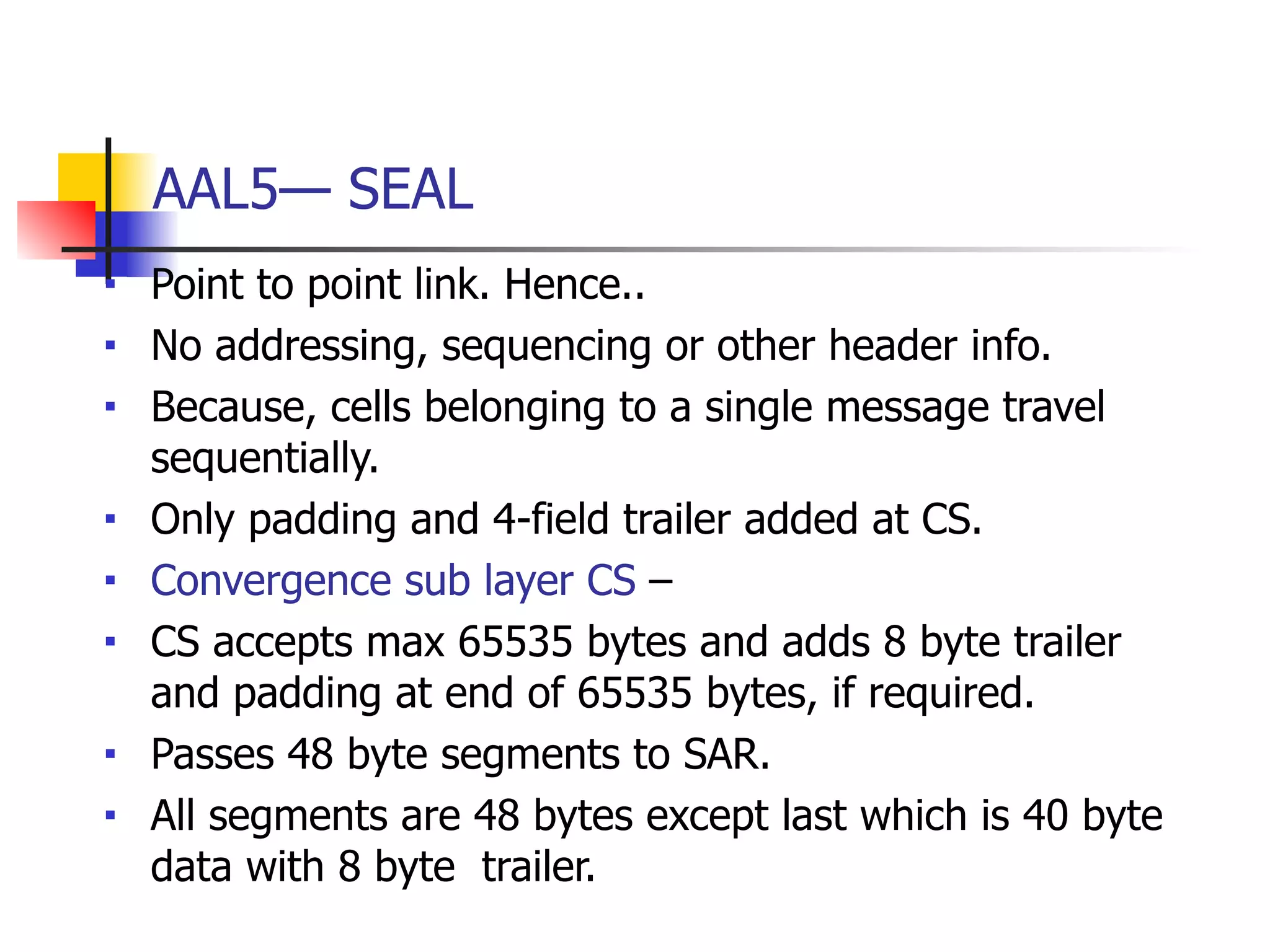 AAL5— SEAL
■ Point to point link. Hence..
■ No addressing, sequencing or other header info.
■ Because, cells belonging to a single message travel
sequentially.
■ Only padding and 4-field trailer added at CS.
■ Convergence sub layer CS –
■ CS accepts max 65535 bytes and adds 8 byte trailer
and padding at end of 65535 bytes, if required.
■ Passes 48 byte segments to SAR.
■ All segments are 48 bytes except last which is 40 byte
data with 8 byte trailer.
 