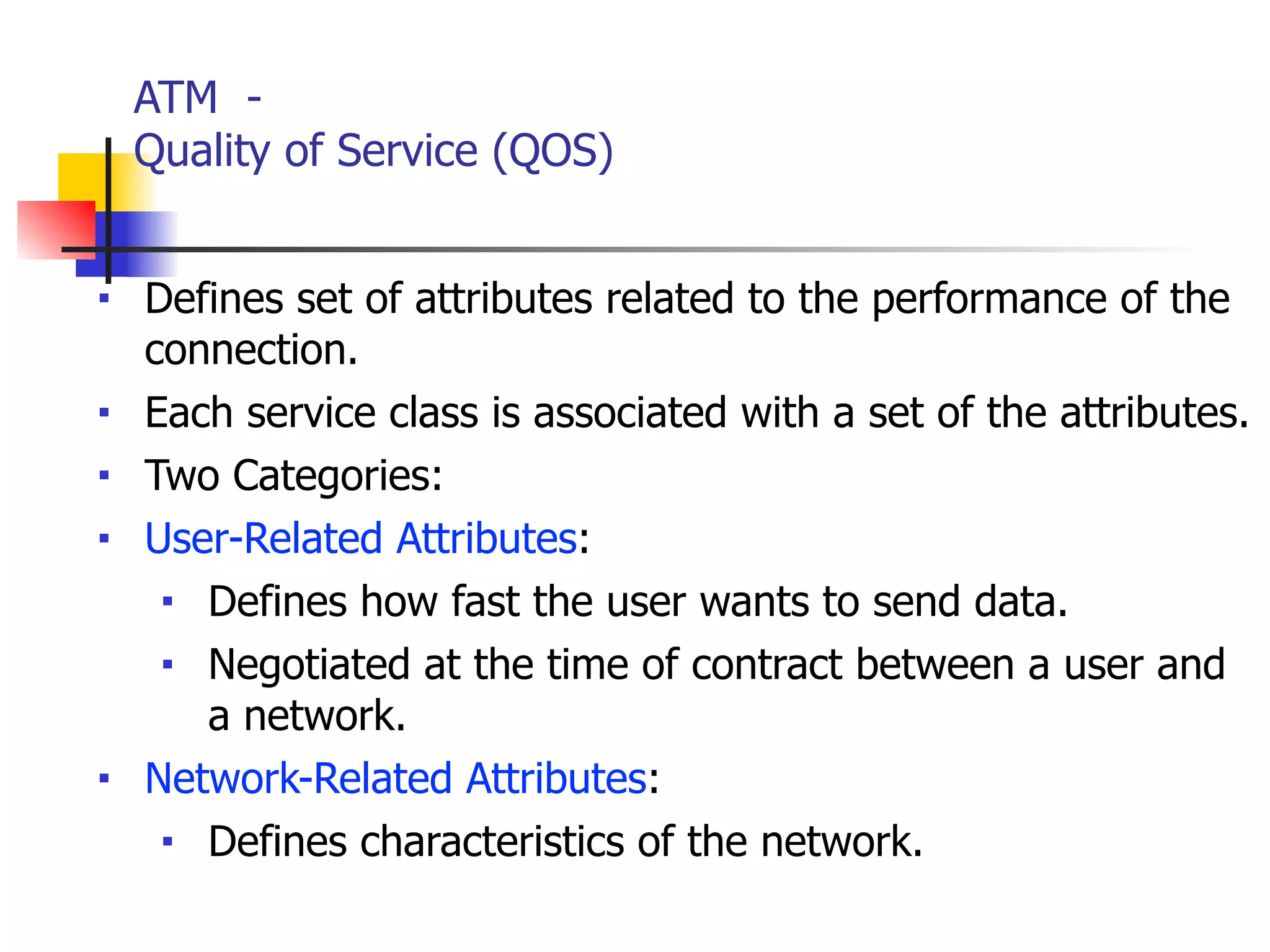 ATM -
Quality of Service (QOS)
■ Defines set of attributes related to the performance of the
connection.
■ Each service class is associated with a set of the attributes.
■ Two Categories:
■ User-Related Attributes:
■ Defines how fast the user wants to send data.
■ Negotiated at the time of contract between a user and
a network.
■ Network-Related Attributes:
■ Defines characteristics of the network.
 