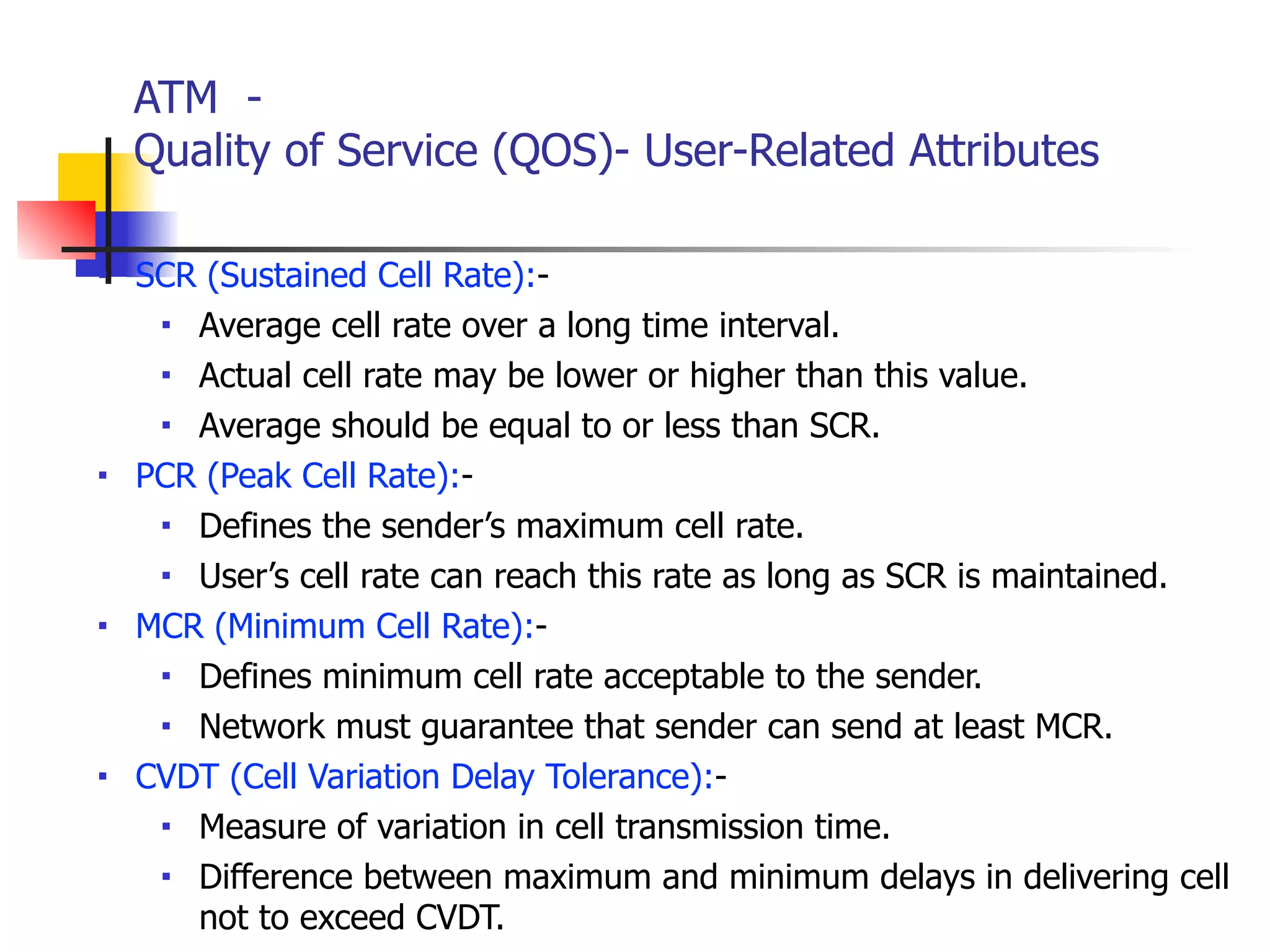 ATM -
Quality of Service (QOS)- User-Related Attributes
■ SCR (Sustained Cell Rate):-
■ Average cell rate over a long time interval.
■ Actual cell rate may be lower or higher than this value.
■ Average should be equal to or less than SCR.
■ PCR (Peak Cell Rate):-
■ Defines the sender’s maximum cell rate.
■ User’s cell rate can reach this rate as long as SCR is maintained.
■ MCR (Minimum Cell Rate):-
■ Defines minimum cell rate acceptable to the sender.
■ Network must guarantee that sender can send at least MCR.
■ CVDT (Cell Variation Delay Tolerance):-
■ Measure of variation in cell transmission time.
■ Difference between maximum and minimum delays in delivering cell
not to exceed CVDT.
 