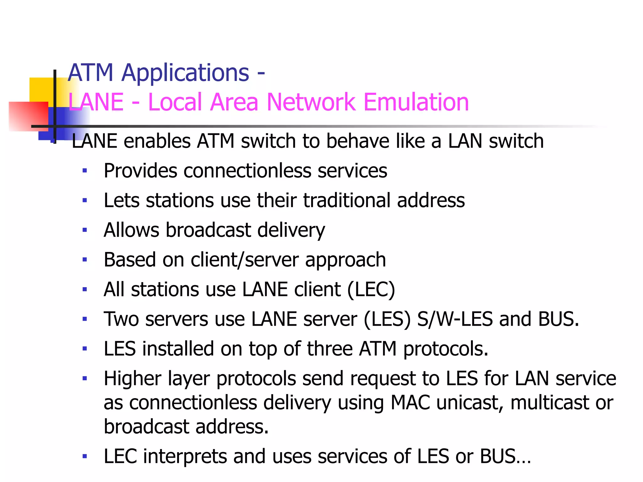 ATM Applications -
LANE - Local Area Network Emulation
■ LANE enables ATM switch to behave like a LAN switch
■ Provides connectionless services
■ Lets stations use their traditional address
■ Allows broadcast delivery
■ Based on client/server approach
■ All stations use LANE client (LEC)
■ Two servers use LANE server (LES) S/W-LES and BUS.
■ LES installed on top of three ATM protocols.
■ Higher layer protocols send request to LES for LAN service
as connectionless delivery using MAC unicast, multicast or
broadcast address.
■ LEC interprets and uses services of LES or BUS…
 