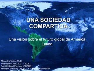 Alejandro Toledo Ph.D.
President of Peru 2001 – 2006
President and Founder of GCDD
Former Consulting CDDRL – FSI Stanford University
UNA SOCIEDAD
COMPARTIDA
Una visión sobre el futuro global de América
Latina
 