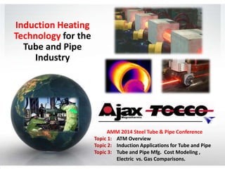 Induction Heating
Technology for the
Tube and Pipe
Industry

AMM 2014 Steel Tube & Pipe Conference
Topic 1: ATM Overview
Topic 2: Induction Applications for Tube and Pipe
Topic 3: Tube and Pipe Mfg. Cost Modeling ,
Electric vs. Gas Comparisons.

 