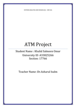 SYSTEM ANALYSIS AND DESIGN (II) – ISM 326
ATM Project
Student Name : Khalid Salmeen Omar
University ID :433825266
Section: 17766
Teacher Name :Dr.Asharul Isalm
 