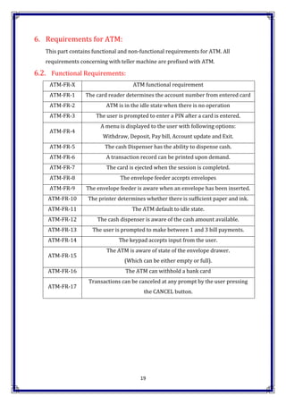 19
6. Requirements for ATM:
This part contains functional and non-functional requirements for ATM. All
requirements concerning with teller machine are prefixed with ATM.
6.2. Functional Requirements:
ATM-FR-X ATM functional requirement
ATM-FR-1 The card reader determines the account number from entered card
ATM-FR-2 ATM is in the idle state when there is no operation
ATM-FR-3 The user is prompted to enter a PIN after a card is entered.
ATM-FR-4
A menu is displayed to the user with following options:
Withdraw, Deposit, Pay bill, Account update and Exit.
ATM-FR-5 The cash Dispenser has the ability to dispense cash.
ATM-FR-6 A transaction record can be printed upon demand.
ATM-FR-7 The card is ejected when the session is completed.
ATM-FR-8 The envelope feeder accepts envelopes
ATM-FR-9 The envelope feeder is aware when an envelope has been inserted.
ATM-FR-10 The printer determines whether there is sufficient paper and ink.
ATM-FR-11 The ATM default to idle state.
ATM-FR-12 The cash dispenser is aware of the cash amount available.
ATM-FR-13 The user is prompted to make between 1 and 3 bill payments.
ATM-FR-14 The keypad accepts input from the user.
ATM-FR-15
The ATM is aware of state of the envelope drawer.
(Which can be either empty or full).
ATM-FR-16 The ATM can withhold a bank card
ATM-FR-17
Transactions can be canceled at any prompt by the user pressing
the CANCEL button.
 