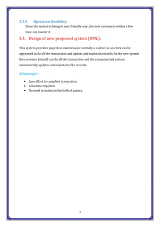 7
3.3.4. Operation feasibility:
Since the system is being in user friendly way, the new customers within a few
time can master it.
3.4. Design of new proposed system (UML):
This system provides paperless maintenance. Initially a cashier or an clerk can be
appointed to do all the transaction and update and maintain records. In the new system
the customer himself can do all the transaction and the computerized system
automatically updates and maintains the records.
Advantages:
 Less effort to complete transaction.
 Less time required.
 No need to maintain the bulk of papers.
 