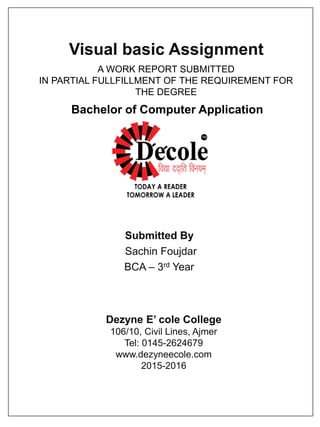 Visual basic Assignment
Submitted By
Sachin Foujdar
BCA – 3rd Year
Dezyne E’ cole College
106/10, Civil Lines, Ajmer
Tel: 0145-2624679
www.dezyneecole.com
2015-2016
A WORK REPORT SUBMITTED
IN PARTIAL FULLFILLMENT OF THE REQUIREMENT FOR
THE DEGREE
Bachelor of Computer Application
 