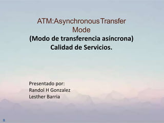 ATM:AsynchronousTransfer
Mode
(Modo de transferencia asíncrona)
Calidad de Servicios.
Presentado por:
Randol H Gonzalez
Lesther Barria
 