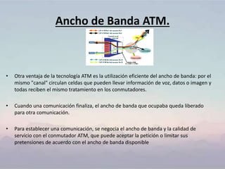Ancho de Banda ATM.
• Otra ventaja de la tecnología ATM es la utilización eficiente del ancho de banda: por el
mismo "canal" circulan celdas que pueden llevar información de voz, datos o imagen y
todas reciben el mismo tratamiento en los conmutadores.
• Cuando una comunicación finaliza, el ancho de banda que ocupaba queda liberado
para otra comunicación.
• Para establecer una comunicación, se negocia el ancho de banda y la calidad de
servicio con el conmutador ATM, que puede aceptar la petición o limitar sus
pretensiones de acuerdo con el ancho de banda disponible
 