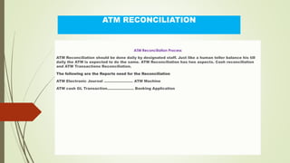 ATM RECONCILIATION
ATM Reconciliation Process
ATM Reconciliation should be done daily by designated staff. Just like a human teller balance his till
daily the ATM is expected to do the same. ATM Reconciliation has two aspects. Cash reconciliation
and ATM Transactions Reconciliation.
The following are the Reports need for the Reconciliation
ATM Electronic Journal …………………… ATM Machine
ATM cash GL Transaction…………………. Banking Application
 