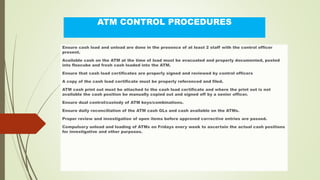 ATM CONTROL PROCEDURES
Ensure cash load and unload are done in the presence of at least 2 staff with the control officer
present.
Available cash on the ATM at the time of load must be evacuated and properly documented, posted
into flexcube and fresh cash loaded into the ATM.
Ensure that cash load certificates are properly signed and reviewed by control officers
A copy of the cash load certificate must be properly referenced and filed.
ATM cash print out must be attached to the cash load certificate and where the print out is not
available the cash position be manually copied out and signed off by a senior officer.
Ensure dual control/custody of ATM keys/combinations.
Ensure daily reconciliation of the ATM cash GLs and cash available on the ATMs.
Proper review and investigation of open items before approved corrective entries are passed.
Compulsory unload and loading of ATMs on Fridays every week to ascertain the actual cash positions
for investigative and other purposes.
 