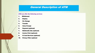 General Description of ATM
ATM can offer the following services
1. Withdrawal
2. Enquiry
3. Pin Change
4. Transfer
5. Voice Prompt
6. Payment (optional)
7. Multimedia Ads (optional)
8. Invoice Print (optional)
9. IC Card Services (optional)
10. Privacy Filter (optional
 