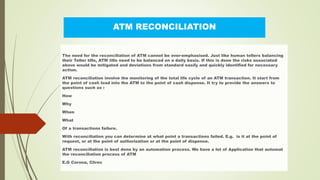 ATM RECONCILIATION
The need for the reconciliation of ATM cannot be over-emphasised. Just like human tellers balancing
their Teller tills, ATM tills need to be balanced on a daily basis. If this is done the risks associated
above would be mitigated and deviations from standard easily and quickly identified for necessary
action.
ATM reconciliation involve the monitoring of the total life cycle of an ATM transaction. It start from
the point of cash load into the ATM to the point of cash dispense. It try to provide the answers to
questions such as :
How
Why
When
What
Of a transactions failure.
With reconciliation you can determine at what point a transactions failed. E.g. is it at the point of
request, or at the point of authorization or at the point of dispense.
ATM reconciliation is best done by an automation process. We have a lot of Application that automat
the reconciliation process of ATM
E.G Corona, Clirec
 