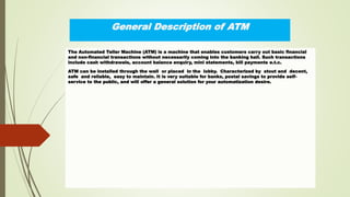 General Description of ATM
The Automated Teller Machine (ATM) is a machine that enables customers carry out basic financial
and non-financial transactions without necessarily coming into the banking hall. Such transactions
include cash withdrawals, account balance enquiry, mini statements, bill payments e.t.c.
ATM can be installed through the wall or placed in the lobby. Characterized by stout and decent,
safe and reliable, easy to maintain. It is very suitable for banks, postal savings to provide self-
service to the public, and will offer a general solution for your automatization desire.
 