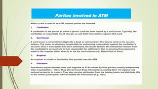Parties involved in ATM
When a card is used in an ATM, several parties are involved.
1. Cardholder
A cardholder is the person to whom a plastic card has been issued by a card issuer. Typically, the
cardholder is responsible for all charges on and debit transactions against that card.
2. Card issuer
A card issuer is an institution (typically a bank or card scheme) that issues cards to its account
holders. The issuer is ultimately responsible for authorizing transactions against the cardholder’s
account. Once a transaction has been authorized, the issuer deducts the transaction amount from
the cardholder’s account and is then responsible for settlement; that is, insuring that payment is
made to the acquirer either directly or via the card scheme (e.g. MasterCard or Visa).
3. Acquirer
An acquirer is a bank or institution that provide /own the ATM
4. Processor
Processors acquire transactions that originate at ATMs owned by third parties (usually independent
sales organizations - ISOs). They then process these transactions, routing them via regional and
national networks to issuers. They also receive settlement from the issuing banks and distribute this
to the various participants who facilitated the transaction (e.g. ISOs).
 
