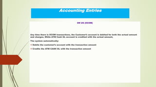 Accounting Entries
ON US (OCOM)
Any time there is OCOM transactions, the Customer’s account is debited for both the actual amount
and charges. While ATM Cash GL account is credited with the actual amount,
The system automatically:
 Debits the customer’s account with the transaction amount
 Credits the ATM CASH GL with the transaction amount
 
