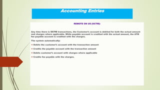 Accounting Entries
REMOTE ON US (OCTM):
Any time there is OCTM transactions, the Customer’s account is debited for both the actual amount
and charges where applicable. While payable account is credited with the actual amount, the ATM
fee payable account is credited with the charges.
The system automatically:
 Debits the customer’s account with the transaction amount
 Credits the payable account with the transaction amount
 Debits customer’s account with charges where applicable
 Credits fee payable with the charges.
 