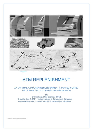 ATM REPLENISHMENT
AN OPTIMAL ATM CASH REPLENISHMENT STRATEGY USING
DATA ANALYTICS & OPERATIONS RESEARCH
BY:
Dr Amit Garg, Chief Scientist, ORMAE
Priyadharshini S, BAI* – Indian Institute of Management, Bangalore
Dhananjaya BL, BAI* – Indian Institute of Management, Bangalore
* Business Analytics & Intelligence
 