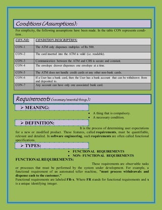 Conditions (Assumptions):
For simplicity, the following assumptions have been made. In the table CON represents condi-
tion .
Requirements (necessary/essential things):
 MEANING:
 A thing that is compulsory.
 A necessary condition.
 DEFINITION:
It is the process of determining user expectations
for a new or modified product. These features, called requirements, must be quantifiable,
relevant and detailed. In software engineering, such requirements are often called functional
specifications.
 TYPES:
 FUNCTIONAL REQUIREMENTS
 NON- FUNCTIONAL REQUIREMENTS
FUNCTIONALREQUIREMENTS:
These requirements are observable tasks
or processes that must be performed by the system under development. For example, a
functional requirement of an automated teller machine, "must process withdrawals and
dispense cash to the customer."
Functional requirements are labeled FR-x. Where FR stands for functional requirements and x
is a unique identifying integer.
CON-NO: CONDITION DESCRIPTION:
CON-1 The ATM only dispenses multiples of Rs 500.
CON-2 The card inserted into the ATM is valid (i.e. readable).
CON-3 Communication between the ATM and CBS is secure and constant.
CON-4 The envelope drawer dispenses one envelope at a time.
CON-5 The ATM does not handle credit cards or any other non-bank cards.
CON-6 If a User has a bank card, then the User has a bank account that can be withdrawn from
and deposited to.
CON-7 Any account can have only one associated bank card.
 