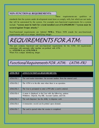 NON-FUNCTIONAL REQUIREMENTS:
These requirements are qualities or
standards that the system under development must have or comply with, but which are not tasks
that will be automated by the system. For example non-functional requirements for a system
include: "system must be built for a total installed cost of $1,050,000.00;","system must be
secured against Trojan attacks."
Non-Functional requirements are labeled NFR-x. Where NFR stands for non-functional
requirements and x is a unique identifying integer.
REQUIREMENTS FOR ATM:
This part contains functional and non-functional requirements for the ATM. All requirements
concerning with automatic teller machine are prefixed with ATM.
i.e. ATM-FR-X and ATM-NFR-X
Where X is a unique identifying integer.
FunctionalRequirements FOR ATM: (ATM-FR)
ATM-FR-X ATM FUNCTIONAL REQUIREMENTS:
ATM-FR-1 The card reader determines the account number from the entered card.
ATM-FR-2 The ATM is in the idle state when there is no operation.
ATM-FR-3 The User is prompted to enter a PIN after a card is entered.
ATM-FR-4 A menu is displayed to the User with the following options:
Withdraw, Deposit, Pay Bill, Account Update, and Exit.
ATM-FR-5 The cash dispenser has the ability to dispense cash.
ATM-FR-6 A transaction record can be printed upon demand.
ATM-FR-7 The card is ejected when the session is completed.
 