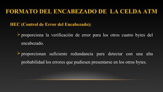 HEC (Control de Error del Encabezado):
proporciona la verificación de error para los otros cuatro bytes del
encabezado.
proporcionan suficiente redundancia para detectar con una alta
probabilidad los errores que pudiesen presentarse en los otros bytes.
FORMATO DEL ENCABEZADO DE LA CELDA ATM
 