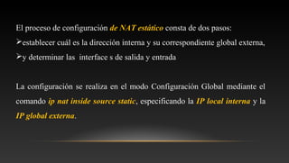 El proceso de configuración de NAT estático consta de dos pasos:
establecer cuál es la dirección interna y su correspondiente global externa,
y determinar las interface s de salida y entrada
La configuración se realiza en el modo Configuración Global mediante el
comando ip nat inside source static, especificando la IP local interna y la
IP global externa.
 